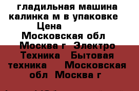 гладильная машина калинка м в упаковке › Цена ­ 5 000 - Московская обл., Москва г. Электро-Техника » Бытовая техника   . Московская обл.,Москва г.